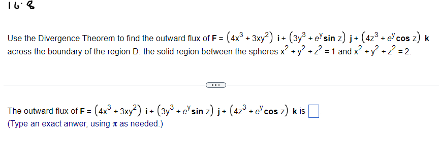 16.8
Use the Divergence Theorem to find the outward flux of F = (4x³ + 3xy²) i + (3y³ + eˇsin z) j + (4z³ + ecos z) k
across the boundary of the region D: the solid region between the spheres x² + y² + z² = 1 and x² + y² + z² = 2.
Z
The outward flux of F = (4x³ + 3xy²) i+ (3y³ + eˇsin z) j+ (4z³ + el cos z) k is
(Type an exact anwer, using as needed.)