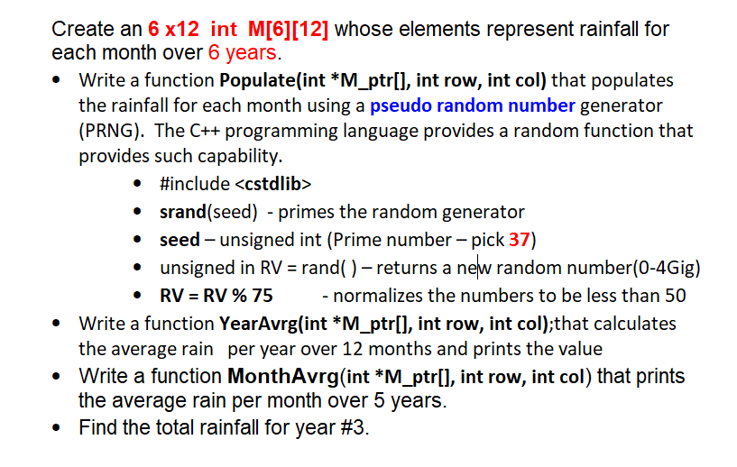 Create an 6 x12 int M[6][12] whose elements represent rainfall for
each month over 6 years.
Write a function Populate(int *M_ptr[], int row, int col) that populates
the rainfall for each month using a pseudo random number generator
(PRNG). The C++ programming language provides a random function that
provides such capability.
•
#include <cstdlib>
srand(seed) - primes the random generator
seed - unsigned int (Prime number - pick 37)
unsigned in RV = rand() - returns a new random number(0-4Gig)
RV = RV % 75 - normalizes the numbers to be less than 50
•
Write a function YearAvrg(int *M_ptr[], int row, int col);that calculates
the average rain per year over 12 months and prints the value
• Write a function MonthAvrg(int *M_ptr[], int row, int col) that prints
the average rain per month over 5 years.
Find the total rainfall for year #3.