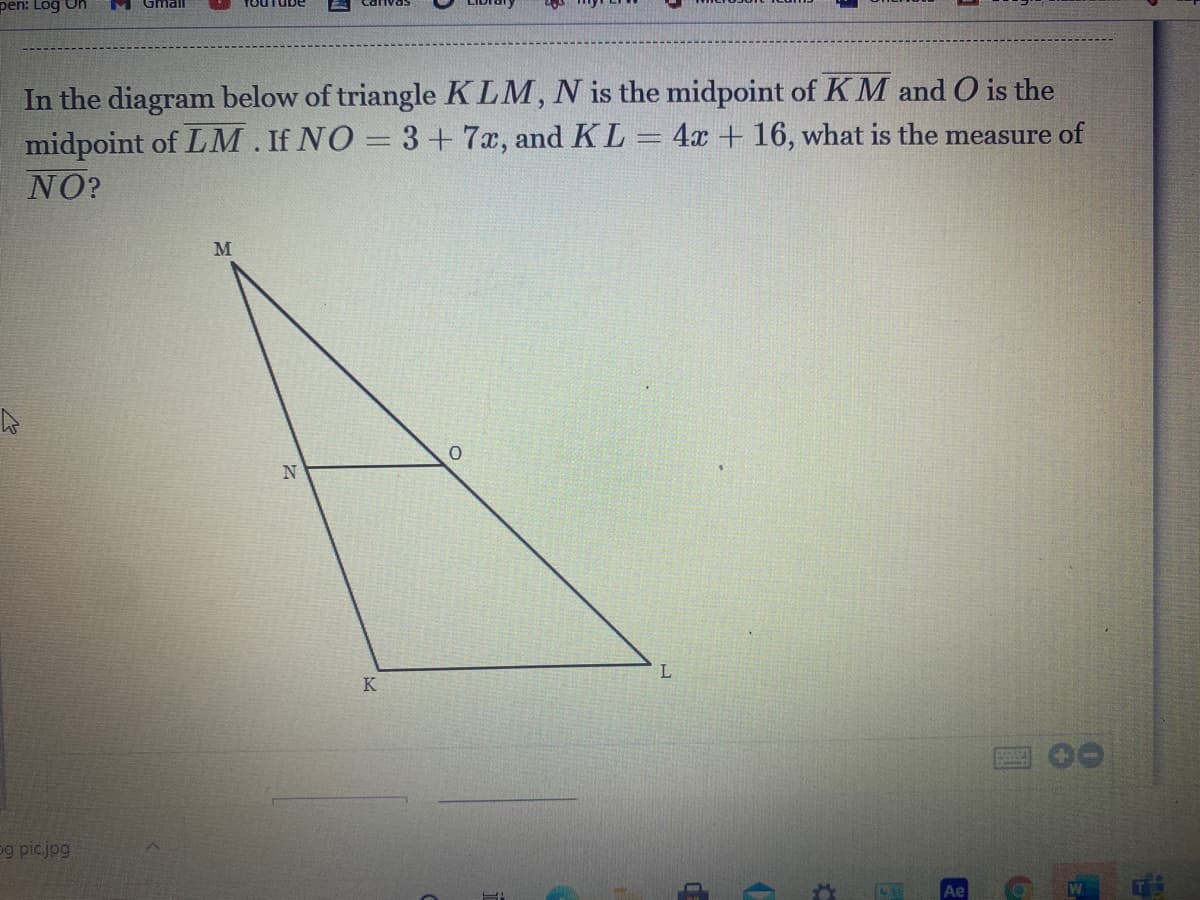 pen: Log On
In the diagram below of triangle KLM, N is the midpoint of KM and O is the
midpoint of LM. If NO = 3+7x, and KL= 4x + 16, what is the measure of
NO?
M
L
K
eg picjpg
de
