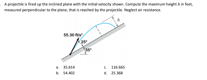 A projectile is fired up the inclined plane with the initial velocity shown. Compute the maximum height h in feet,
measured perpendicular to the plane, that is reached by the projectile. Neglect air resistance.
h
55.30 ft/s?,
25°
35
а.
35.614
116.665
C.
b.
54.402
d.
25.368
