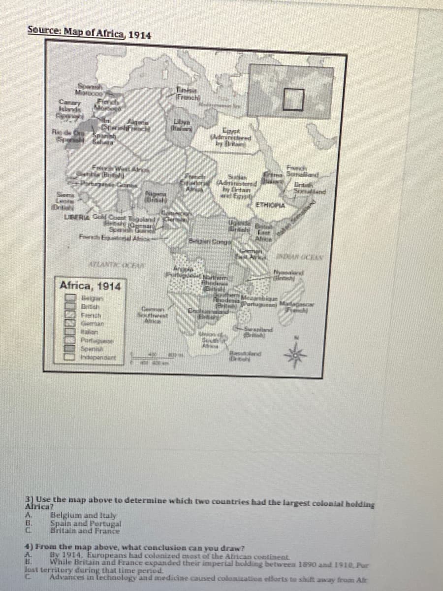 Ognar
Source: Map of Africa, 1914
Spansh
Morocoe
French
Canary
Islands
eria
Liya
Coyet
Re de OreEparist
by Bri
Freich
Enma Sumaliand
FrierWastAr
Eitarloran Administered
by Cintan
wEgspe
rtg Gane
Somaliand
Nagena
Siema
ETHIOPIA
UNERIA GM Cost T Cư
Sparih
Freh Egaionial Asc
lan Smasland
Alike
Blan Canu
INDAN OCEAN
ATLANTK OCEN
E Nrties
Rhodenes
Nyanaled
tish
Africa, 1914
Brigan
adesia Mafagascar
Fiench
Cman
S est
Alrka
Cacaid
Eit
Fanch
Geman
talan
Swazid
Unan d
Rasutland
Spanisa
Indapendart
O am
3) Use the nnap above to determine which two countries had the largest colonial holding
Airica?
Belgium and Italy
A.
B.
C.
Spain and Portugal
Britain and France
4) From the map above, what conclusion can you draw?
By 1914, Europeans had colonized mast of the Alrican contineat
While Britain and France expanded their imperial bolding between 1890 and 1910 Pur
B.
Jost territery during that lime period.
Advances in technology and mediciae caused colonization ellorts to shilt away from Alr
00000000
