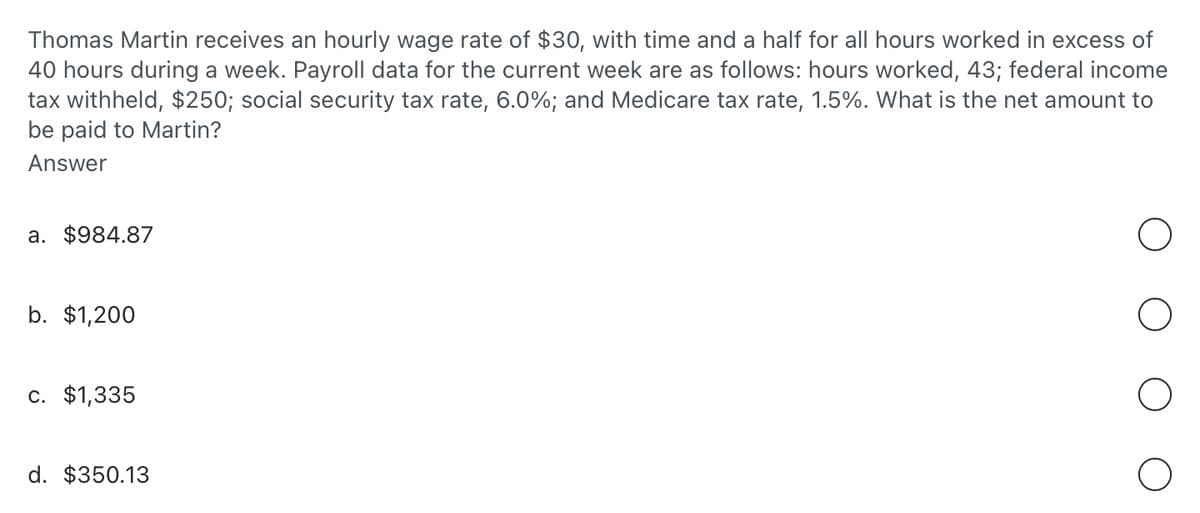 Thomas Martin receives an hourly wage rate of $30, with time and a half for all hours worked in excess of
40 hours during a week. Payroll data for the current week are as follows: hours worked, 43; federal income
tax withheld, $250; social security tax rate, 6.0%; and Medicare tax rate, 1.5%. What is the net amount to
be paid to Martin?
Answer
a. $984.87
b. $1,200
c. $1,335
d. $350.13