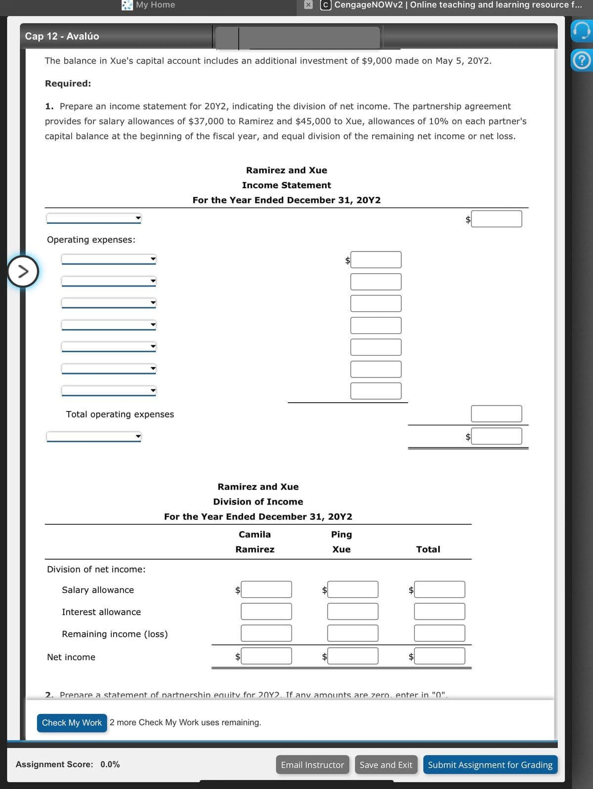 >
Cap 12 - Avalúo
The balance in Xue's capital account includes an additional investment of $9,000 made on May 5, 20Y2.
Required:
My Home
1. Prepare an income statement for 20Y2, indicating the division of net income. The partnership agreement
provides for salary allowances of $37,000 to Ramirez and $45,000 to Xue, allowances of 10% on each partner's
capital balance at the beginning of the fiscal year, and equal division of the remaining net income or net loss.
Operating expenses:
Total operating expenses
Division of net income:
Salary allowance
Interest allowance
Net income
Remaining income (loss)
C CengageNOWv2 | Online teaching and learning resource f...
Assignment Score: 0.0%
Ramirez and Xue
Income Statement
For the Year Ended December 31, 20Y2
Ramirez and Xue
Division of Income
For the Year Ended December 31, 20Y2
Camila
Ramirez
Check My Work 2 more Check My Work uses remaining.
0.000000
Ping
Xue
Total
$
000
700
2. Prepare a statement of partnership equity for 20Y2. If any amounts are zero. enter in "0".
Email Instructor Save and Exit Submit Assignment for Grading