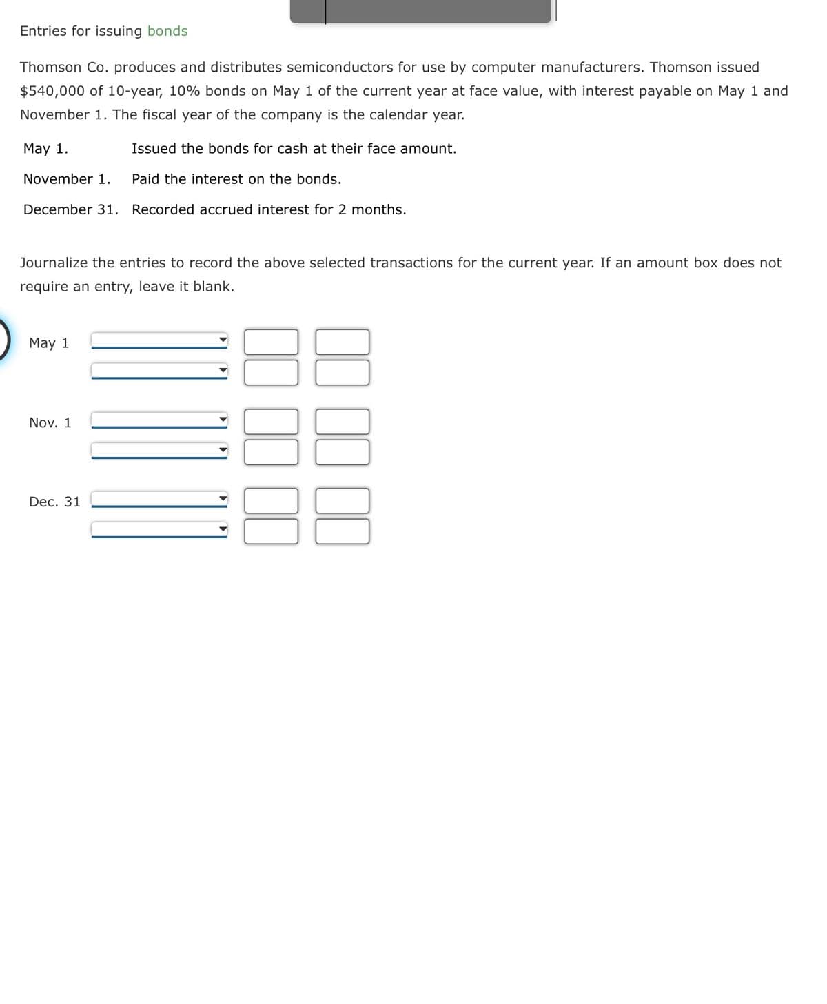 Entries for issuing bonds
Thomson Co. produces and distributes semiconductors for use by computer manufacturers. Thomson issued
$540,000 of 10-year, 10% bonds on May 1 of the current year at face value, with interest payable on May 1 and
November 1. The fiscal year of the company is the calendar year.
May 1.
Issued the bonds for cash at their face amount.
November 1.
Paid the interest on the bonds.
December 31. Recorded accrued interest for 2 months.
Journalize the entries to record the above selected transactions for the current year. If an amount box does not
require an entry, leave it blank.
May 1
Nov. 1
Dec. 31