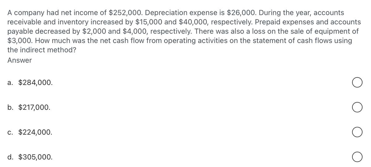 A company had net income of $252,000. Depreciation expense is $26,000. During the year, accounts
receivable and inventory increased by $15,000 and $40,000, respectively. Prepaid expenses and accounts
payable decreased by $2,000 and $4,000, respectively. There was also a loss on the sale of equipment of
$3,000. How much was the net cash flow from operating activities on the statement of cash flows using
the indirect method?
Answer
a. $284,000.
b. $217,000.
c. $224,000.
d. $305,000.
О