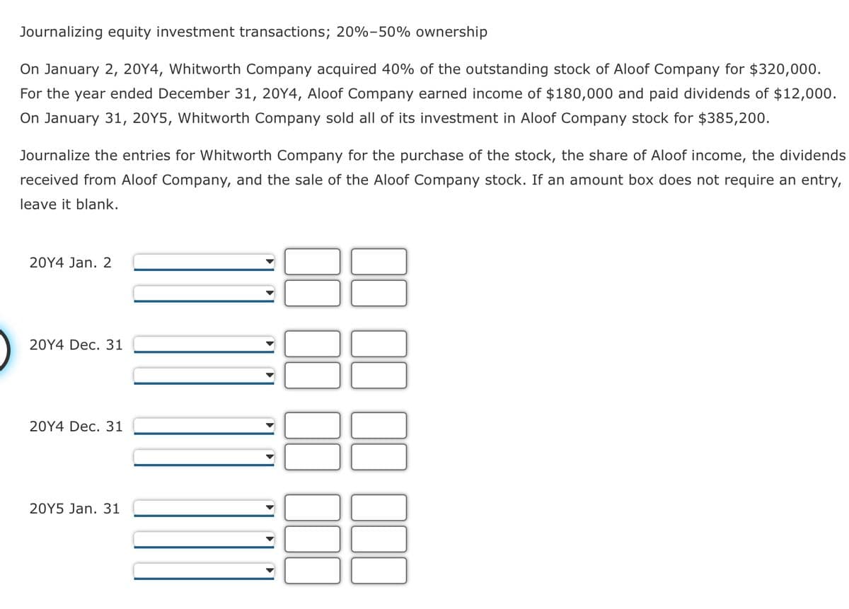 Journalizing equity investment transactions; 20%-50% ownership
On January 2, 20Y4, Whitworth Company acquired 40% of the outstanding stock of Aloof Company for $320,000.
For the year ended December 31, 20Y4, Aloof Company earned income of $180,000 and paid dividends of $12,000.
On January 31, 20Y5, Whitworth Company sold all of its investment in Aloof Company stock for $385,200.
Journalize the entries for Whitworth Company for the purchase of the stock, the share of Aloof income, the dividends
received from Aloof Company, and the sale of the Aloof Company stock. If an amount box does not require an entry,
leave it blank.
20Y4 Jan. 2
20Y4 Dec. 31
20Y4 Dec. 31
20Y5 Jan. 31