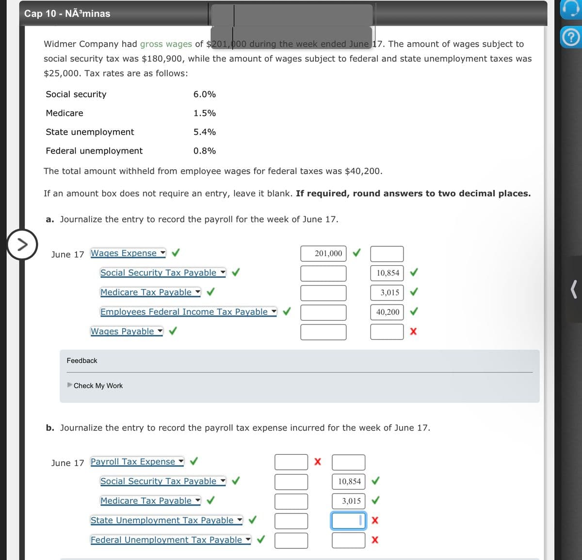 Cap 10 - NÃ³minas
>
Widmer Company had gross wages of $201,000 during the week ended June 17. The amount of wages subject to
social security tax was $180,900, while the amount of wages subject to federal and state unemployment taxes was
$25,000. Tax rates are as follows:
Social security
Medicare
State unemployment
Federal unemployment
The total amount withheld from employee wages for federal taxes was $40,200.
If an amount box does not require an entry, leave it blank. If required, round answers to two decimal places.
June 17 Wages Expense
Wages Payable
Feedback
6.0%
a. Journalize the entry to record the payroll for the week of June 17.
1.5%
►Check My Work
5.4%
Social Security Tax Payable
Medicare Tax Payable
Employees Federal Income Tax Payable
June 17 Payroll Tax Expense
0.8%
201,000
Social Security Tax Payable
Medicare Tax Payable
State Unemployment Tax Payable
Federal Unemployment Tax Payable
10,854
10,854
b. Journalize the entry to record the payroll tax expense incurred for the week of June 17.
3,015
3,015
40,200
X
X
X
?
(