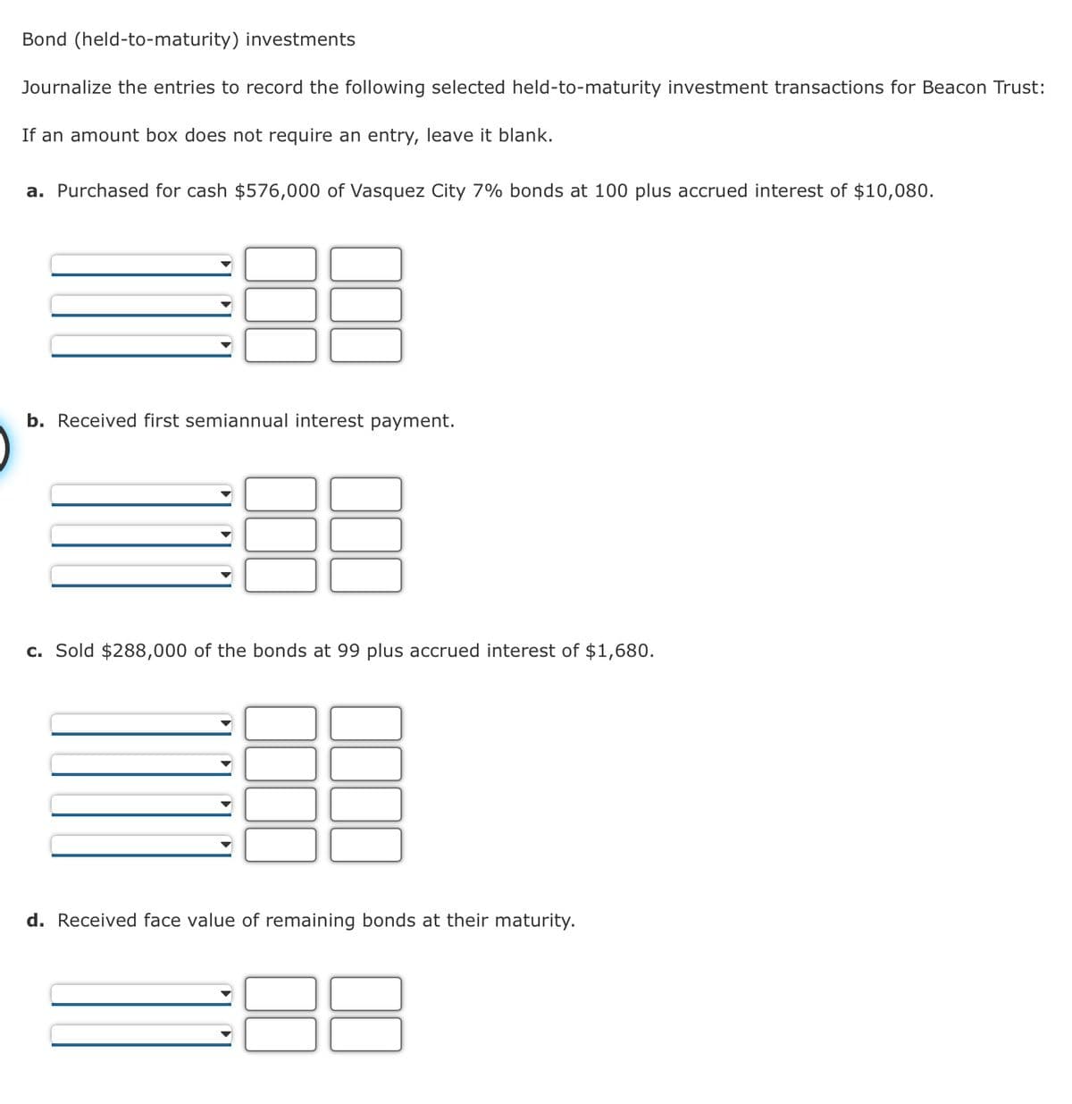 Bond (held-to-maturity) investments
Journalize the entries to record the following selected held-to-maturity investment transactions for Beacon Trust:
If an amount box does not require an entry, leave it blank.
a. Purchased for cash $576,000 of Vasquez City 7% bonds at 100 plus accrued interest of $10,080.
b. Received first semiannual interest payment.
c. Sold $288,000 of the bonds at 99 plus accrued interest of $1,680.
d. Received face value of remaining bonds at their maturity.