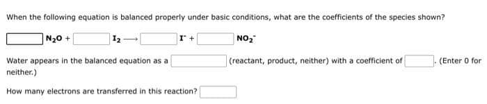 When the following equation is balanced properly under basic conditions, what are the coefficients of the species shown?
NgO +
12
I +
NO₂
Water appears in the balanced equation as a
(reactant, product, neither) with a coefficient of
(Enter 0 for
neither.)
How many electrons are transferred in this reaction?