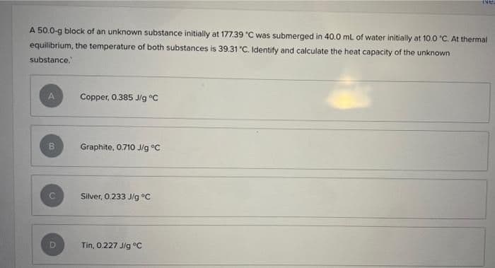 INE
A 50.0-g block of an unknown substance initially at 177.39 °C was submerged in 40.0 mL of water initially at 10.0 "C. At thermal
equilibrium, the temperature of both substances is 39.31 °C. Identify and calculate the heat capacity of the unknown
substance.
Copper, 0.385 J/g °C
Graphite, 0.710 J/g °C
Silver, 0.233 J/g °C
Tin, 0.227 J/g°C
B
D