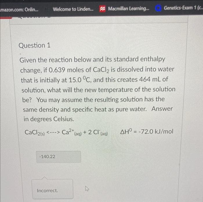 mazon.com: Onlin...
Welcome to Linden... Macmillan Learning...
Question 1
Given the reaction below and its standard enthalpy
change, if 0.639 moles of CaCl2 is dissolved into water
that is initially at 15.0 °C, and this creates 464 mL of
solution, what will the new temperature of the solution
be? You may assume the resulting solution has the
same density and specific heat as pure water. Answer
in degrees Celsius.
CaCl2(s) <---> Ca²¹ (aq) + 2 Cl(aq) AH = -72.0 kJ/mol
-140.22
ks
Incorrect.
Genetics-Exam 1 (c...