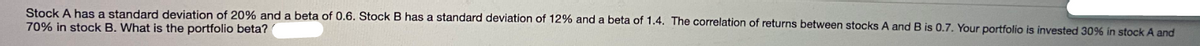 Stock A has a standard deviation of 20% and a beta of 0.6. Stock B has a standard deviation of 12% and a beta of 1.4. The correlation of returns between stocks A and B is 0.7. Your portfolio is invested 30% in stock A and
70% in stock B. What is the portfolio beta?
