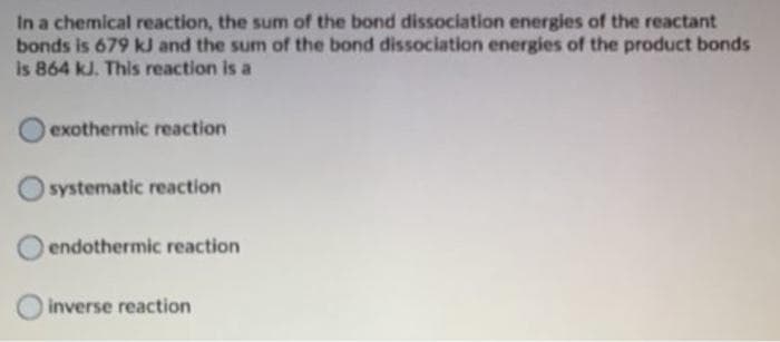 In a chemical reaction, the sum of the bond dissociation energies of the reactant
bonds is 679 kJ and the sum of the bond dissociation energies of the product bonds
is 864 kJ. This reaction is a
exothermic reaction
O systematic reaction
endothermic reaction
inverse reaction
