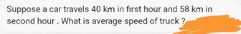 Suppose a car travels 40 km in first hour and 58 km in
second hour. What is average speed of truck?