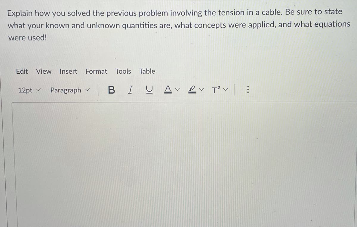 ### Solution Explanation for Cable Tension Problem

When tackling problems involving the tension in a cable, it's crucial to follow a systematic approach. Here's how you can solve such problems, step by step:

#### Step 1: Identify Known and Unknown Quantities
- **Known Quantities**: Typically includes the weights of objects, dimensions, angles, and sometimes the lengths of the cables or ropes.
- **Unknown Quantities**: Usually, the unknown is the tension in the cable, but it can also include angles or positions in some scenarios.

#### Step 2: Drawing a Free-Body Diagram
- Draw a detailed diagram of the system, clearly indicating all forces acting on the objects and the cable.
- Mark the points where the cable is attached and the direction of tension force.

#### Step 3: Apply Principles and Concepts
- Utilize principles such as equilibrium conditions where the sum of forces in any direction equals zero (ΣF = 0) because the system is at rest or moving with constant velocity.
- In cases involving angles, resolve the forces into horizontal and vertical components.

#### Step 4: Set Up Equations
- Use equilibrium equations based on the free-body diagram to set up a system of equations. Typically, you will have:
  - The sum of horizontal forces equals zero.
  - The sum of vertical forces equals zero.
  
  For example:
  \[
  \sum F_x = 0 \quad \text{and} \quad \sum F_y = 0
  \]
  This might translate into equations involving the tension \(T\), angles \(\theta\), and weights \(W\).

#### Step 5: Solve the Equations
- Solve the system of equations to find the unknowns. This might involve algebraic manipulation or using trigonometric identities.

#### Step 6: Verify Your Solution
- Check that the calculated tensions satisfy all conditions of equilibrium.
- Ensure that your solution is physically reasonable (e.g., tension should not be negative).

### Example Equation Usage
If a weight \(W\) is suspended by two cables making angles \(\theta_1\) and \(\theta_2\) with the horizontal, the following equations might be used:
\[
T_1 \cos(\theta_1) + T_2 \cos(\theta_2) = 0
\]
\[
T_1 \sin(\theta_1) + T_2 \sin