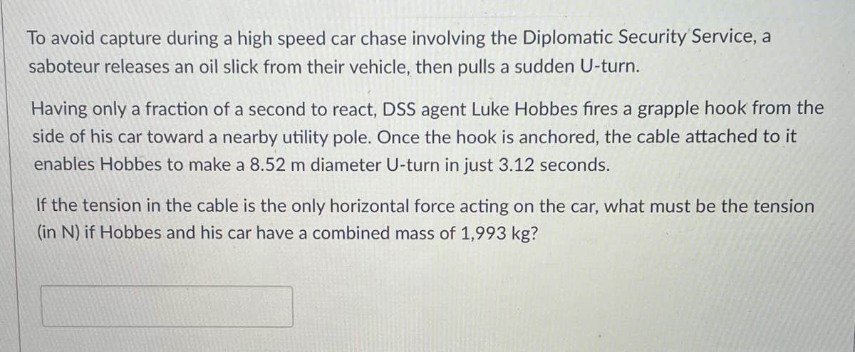 ### Physics Problem Involving Tension and Circular Motion

**Scenario:**
To avoid capture during a high-speed car chase involving the Diplomatic Security Service, a saboteur releases an oil slick from their vehicle, then pulls a sudden U-turn.

**Details:**
Having only a fraction of a second to react, DSS agent Luke Hobbes fires a grapple hook from the side of his car toward a nearby utility pole. Once the hook is anchored, the cable attached to it enables Hobbes to make an 8.52-meter diameter U-turn in just 3.12 seconds.

**Problem Statement:**
If the tension in the cable is the only horizontal force acting on the car, what must be the tension (in Newtons, N) if Hobbes and his car have a combined mass of 1,993 kg?

To solve the problem, you need to apply the principles of circular motion and use the formula for the centripetal force, which is provided by the tension in the cable in this scenario.

**Step-by-Step Solution:**
1. **Determine the radius (r) of the U-turn:**
   - Diameter = 8.52 meters
   - Radius, \( r = \frac{Diameter}{2} = \frac{8.52 \, \text{m}}{2} = 4.26 \, \text{m} \)

2. **Calculate the velocity (v) of the car:**
   - The car completes a U-turn in 3.12 seconds, describing a circular path.
   - Circumference of the U-turn path, \( C = 2 \pi r = 2 \pi \times 4.26 \, \text{m} = 26.76 \, \text{m} \)
   - Velocity, \( v = \frac{C}{time} = \frac{26.76 \, \text{m}}{3.12 \, \text{s}} = 8.58 \, \text{m/s} \)

3. **Use the centripetal force formula:**
   - \( F_{centripetal} = \frac{mv^2}{r} \)
   - Where \( m = 1993 \, \text{kg} \), \( v = 8.58 \, \text{m/s} \), \( r = 4.26 \, \text