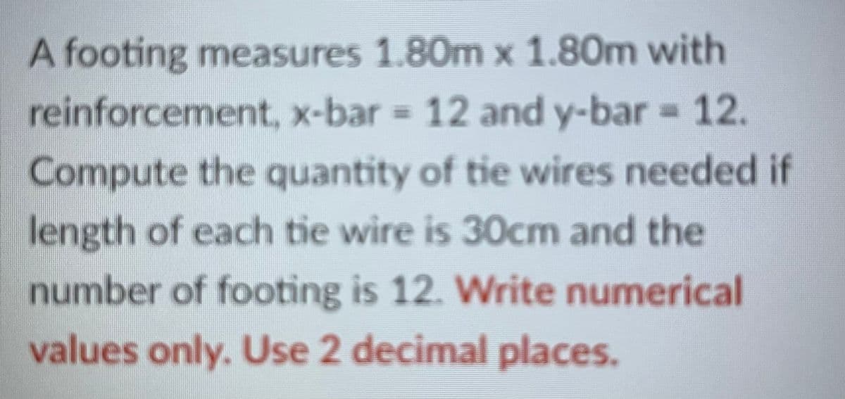 A footing measures 1.80m x 1.80m with
reinforcement, x-bar 12 and y-bar = 12.
%3D
%3D
Compute the quantity of tie wires needed if
length of each tie wire is 30cm and the
number of footing is 12. Write numerical
values only. Use 2 decimal places.
