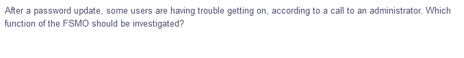 After a password update, some users are having trouble getting on, according to a call to an administrator. Which
function of the FSMO should be investigated?
