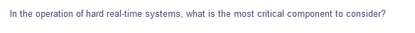 In the operation of hard real-time systems, what is the most critical component to consider?
