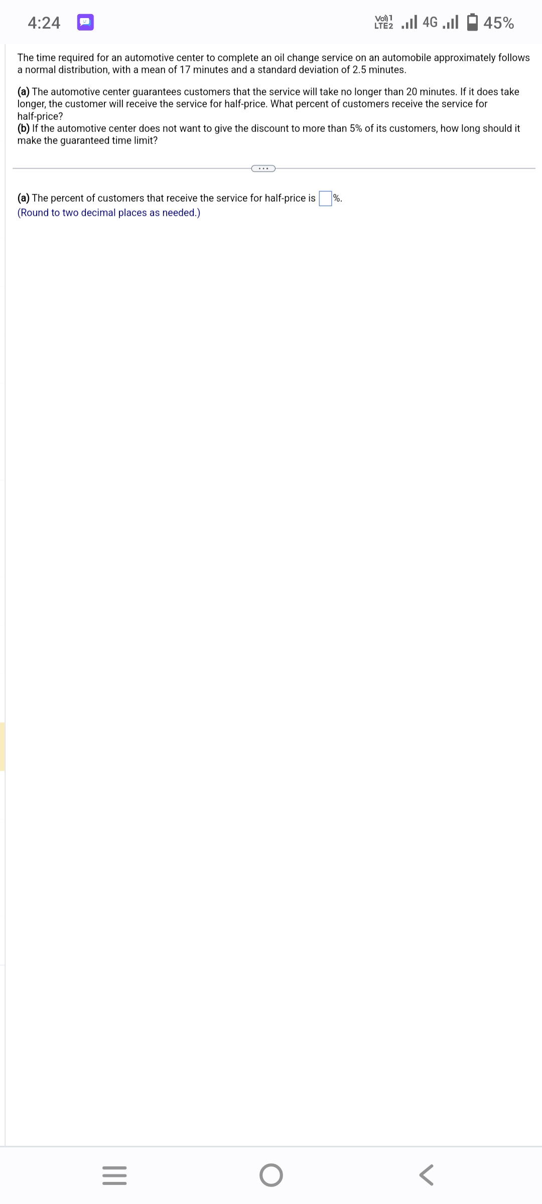 4:24
The time required for an automotive center to complete an oil change service on an automobile approximately follows
a normal distribution, with a mean of 17 minutes and a standard deviation of 2.5 minutes.
(a) The percent of customers that receive the service for half-price is
(Round to two decimal places as needed.)
(a) The automotive center guarantees customers that the service will take no longer than 20 minutes. If it does take
longer, the customer will receive the service for half-price. What percent of customers receive the service for
half-price?
(b) If the automotive center does not want to give the discount to more than 5% of its customers, how long should it
make the guaranteed time limit?
|||
=
Vo) 1
LE2 ... 46 ...
O
%.
45%