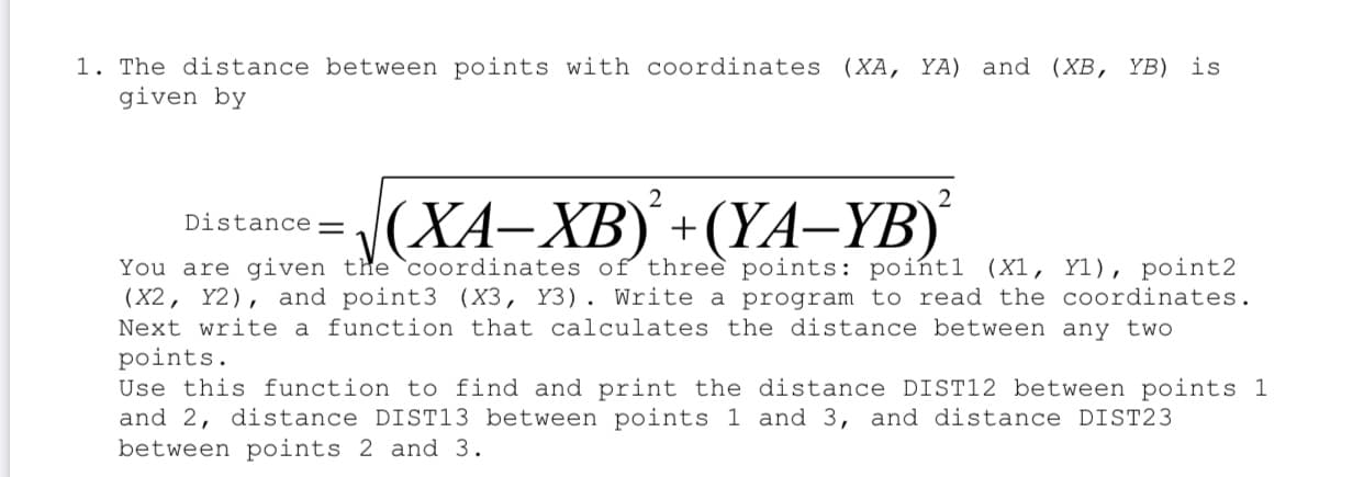 1. The distance between points with coordinates (XA, YA) and (XB, YB) is
given by
2
J(XA-XB) +(YA–YB)
Distance=
You are given the `coordinates of three points: poińtl (X1, Yl), point2
(X2, Y2), and point3 (X3, Y3). Write a program to read the coordinates.
Next write a function that calculates the distance between any two
points.
Use this function to find and print the distance DIST12 between points 1
and 2, distance DIST13 between points 1 and 3, and distance DIST23
between points 2 and 3.
