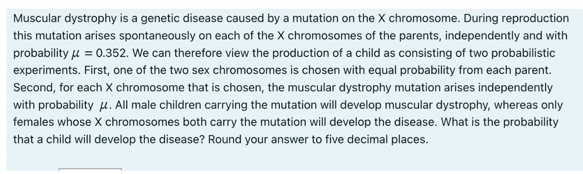 Muscular dystrophy is a genetic disease caused by a mutation on the X chromosome. During reproduction
this mutation arises spontaneously on each of the X chromosomes of the parents, independently and with
probability = 0.352. We can therefore view the production of a child as consisting of two probabilistic
experiments. First, one of the two sex chromosomes is chosen with equal probability from each parent.
Second, for each X chromosome that is chosen, the muscular dystrophy mutation arises independently
with probability . All male children carrying the mutation will develop muscular dystrophy, whereas only
females whose X chromosomes both carry the mutation will develop the disease. What is the probability
that a child will develop the disease? Round your answer to five decimal places.