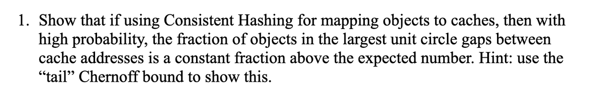 1. Show that if using Consistent Hashing for mapping objects to caches, then with
high probability, the fraction of objects in the largest unit circle gaps between
cache addresses is a constant fraction above the expected number. Hint: use the
"tail" Chernoff bound to show this.