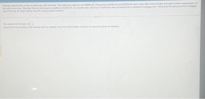 Sheridan Service has a line of credit loan with the bank The initial loan balance was $6000.00 Payments of $2000.00 and $3000.00 were made after three months and eight months respectively. Al
the end of one year, Sheridan Service bonowed an additional $3500.00 Six months later, the line of credit loan was converted into a collateral mortgage loan What was the amount of the mortgage
oan if the line of credit interest was 0% compounded monthly?
The amount of the loan is
Round the final anewer to the nearest cent as needed. Round all intermediate values to six decimal places as needed)