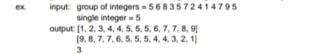 input: group of integers = 5683572 4 1 4 7 95
single integer - 5
output: [1, 2, 3, 4, 4, 5, 5, 5, 6, 7, 7, 8, 9||
(9, 8, 7, 7, 6, 5, 5, 5, 4, 4, 3, 2, 1)
ex.
3
