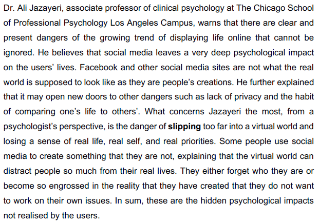 Dr. Ali Jazayeri, associate professor of clinical psychology at The Chicago School
of Professional Psychology Los Angeles Campus, warns that there are clear and
present dangers of the growing trend of displaying life online that cannot be
ignored. He believes that social media leaves a very deep psychological impact
on the users' lives. Facebook and other social media sites are not what the real
world is supposed to look like as they are people's creations. He further explained
that it may open new doors to other dangers such as lack of privacy and the habit
of comparing one's life to others'. What concerns Jazayeri the most, from a
psychologist's perspective, is the danger of slipping too far into a virtual world and
losing a sense of real life, real self, and real priorities. Some people use social
media to create something that they are not, explaining that the virtual world can
distract people so much from their real lives. They either forget who they are or
become so engrossed in the reality that they have created that they do not want
to work on their own issues. In sum, these are the hidden psychological impacts
not realised by the users.