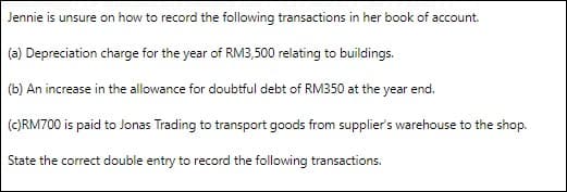 Jennie is unsure on how to record the following transactions in her book of account.
(a) Depreciation charge for the year of RM3,500 relating to buildings.
(b) An increase in the allowance for doubtful debt of RM350 at the year end.
(C)RM700 is paid to Jonas Trading to transport goods from supplier's warehouse to the shop.
State the correct double entry to record the following transactions.
