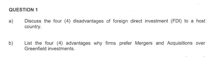 QUESTION 1
Discuss the four (4) disadvantages of foreign direct investment (FDI) to a host
country.
a)
b)
List the four (4) advantages why firms prefer Mergers and Acquisitions over
Greenfield investments.