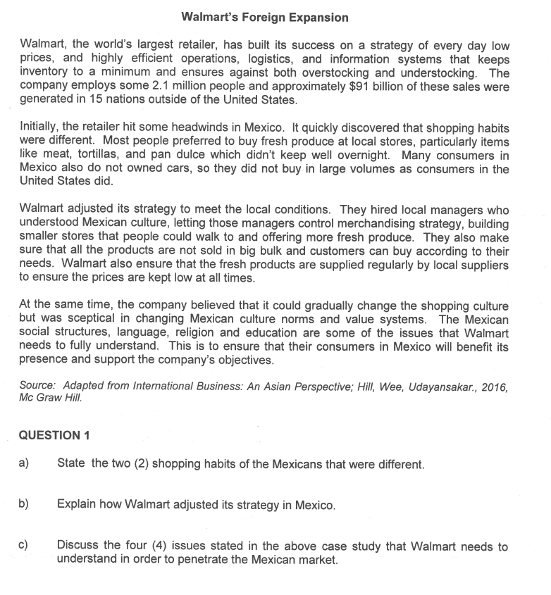Walmart's Foreign Expansion
Walmart, the world's largest retailer, has built its success on a strategy of every day low
prices, and highly efficient operations, logistics, and information systems that keeps
inventory to a minimum and ensures against both overstocking and understocking. The
company employs some 2.1 million people and approximately $91 billion of these sales were
generated in 15 nations outside of the United States.
Initially, the retailer hit some headwinds in Mexico. It quickly discovered that shopping habits
were different. Most people preferred to buy fresh produce at local stores, particularly items
like meat, tortillas, and pan dulce which didn't keep well overnight. Many consumers in
Mexico also do not owned cars, so they did not buy in large volumes as consumers in the
United States did.
Walmart adjusted its strategy to meet the local conditions. They hired local managers who
understood Mexican culture, letting those managers control merchandising strategy, building
smaller stores that people could walk to and offering more fresh produce. They also make
sure that all the products are not sold in big bulk and customers can buy according to their
needs. Walmart also ensure that the fresh products are supplied regularly by local suppliers
to ensure the prices are kept low at all times.
At the same time, the company believed that it could gradually change the shopping culture
but was sceptical in changing Mexican culture norms and value systems. The Mexican
social structures, language, religion and education are some of the issues that Walmart
needs to fully understand. This is to ensure that their consumers in Mexico will benefit its
presence and support the company's objectives.
Source: Adapted from International Business: An Asian Perspective; Hill, Wee, Udayansakar., 2016,
Mc Graw Hill.
QUESTION 1
a)
b)
State the two (2) shopping habits of the Mexicans that were different.
Explain how Walmart adjusted its strategy in Mexico.
Discuss the four (4) issues stated in the above case study that Walmart needs to
understand in order to penetrate the Mexican market.