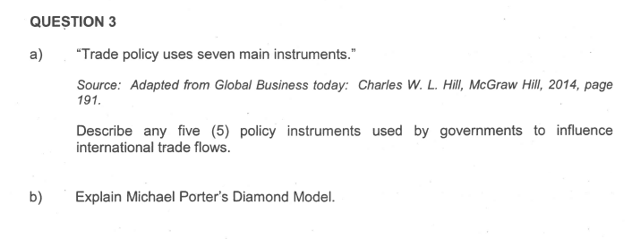 QUESTION 3
a)
b)
"Trade policy uses seven main instruments."
Source: Adapted from Global Business today: Charles W. L. Hill, McGraw Hill, 2014, page
191.
Describe any five (5) policy instruments used by governments to influence
international trade flows.
Explain Michael Porter's Diamond Model.