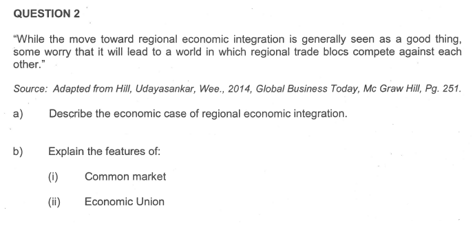 QUESTION 2
"While the move toward regional economic integration is generally seen as a good thing,
some worry that it will lead to a world in which regional trade blocs compete against each
other."
Source: Adapted from Hill, Udayasankar, Wee., 2014, Global Business Today, Mc Graw Hill, Pg. 251.
Describe the economic case of regional economic integration.
a)
b)
Explain the features of:
Common market
Economic Union
(i)
(ii)