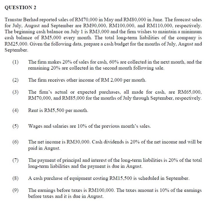 QUESTION 2
Transtar Berhad reported sales of RM70,000 in May and RM80,000 in June. The forecast sales
for July, August and September are RM90,000, RM100,000, and RM110,000, respectively.
The beginning cash balance on July 1 is RM3,000 and the firm wishes to maintain a minimum
cash balance of RM5,000 every month. The total long-term liabilities of the company is
RM25,000. Given the following data, prepare a cash budget for the months of July, August and
September.
(1)
The firm makes 20% of sales for cash, 60% are collected in the next month, and the
remaining 20% are collected in the second month following sale.
(2)
The firm receives other income of RM 2,000 per month.
(3)
The firm's actual or expected purchases, all made for cash, are RM65,000,
RM70,000, and RM85,000 for the months of July through September, respectively.
(4)
Rent is RM5,500 per month.
(5)
Wages and salaries are 10% of the previous month's sales.
(6)
The net income is RM30,000. Cash dividends is 20% of the net income and will be
paid in August.
(7)
The payment of principal and interest of the long-term liabilities is 20% of the total
long-term liabilities and the payment is due in August.
(8)
A cash purchase of equipment costing RM15,500 is scheduled in September.
(9)
The earnings before taxes is RM100,000. The taxes amount is 10% of the earnings
before taxes and it is due in August.
