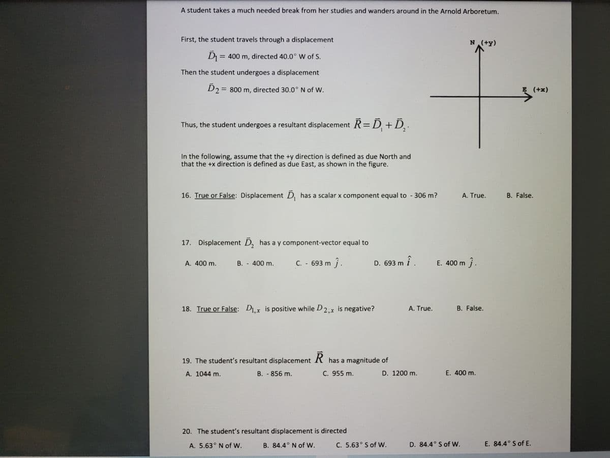 A student takes a much needed break from her studies and wanders around in the Arnold Arboretum.
First, the student travels through a displacement
N (+y)
=
= 400 m, directed 40.0° W of S.
%3D
Then the student undergoes a displacement
D2= 800 m, directed 30.0° N of W.
E (+x)
%3D
Thus, the student undergoes a resultant displacement R=D, +D, ·
In the following, assume that the +y direction is defined as due North and
that the +x direction is defined as due East, as shown in the figure.
16. True or False: Displacement D, has a scalar x component equal to 306 m?
A. True.
B. False.
17. Displacement D, has a y component-vector equal to
A. 400 m.
B. - 400 m.
C. 693 m j.
î .
E. 400 m j.
D. 693 m
18. True or False: D1,x is positive while D2,x is negative?
A. True.
B. False.
19. The student's resultant displacement R has a magnitude of
A. 1044 m.
B. - 856 m.
C. 955 m.
D. 1200 m.
E. 400 m.
20. The student's resultant displacement is directed
A. 5.63° N of W.
B. 84.4° N of W.
C. 5.63° S of W.
D. 84.4° S of W.
E. 84.4° S of E.
