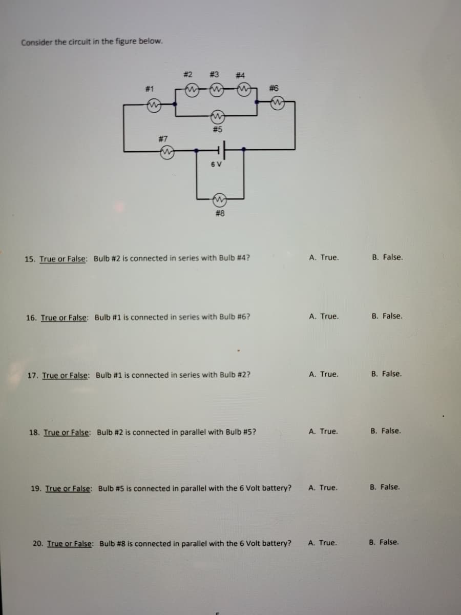 Consider the circuit in the figure below.
#4
# 1
# 6
# 5
#7
6 V
# 8
15. True or False: Bulb #2 is connected in series with Bulb #4?
A. True.
B. False.
16. True or False: Bulb #1 is connected in series with Bulb #6?
A. True.
B. False.
17. True or False: Bulb #1 is connected in series with Bulb #2?
A. True.
B. False.
18. True or False: Bulb #2 is connected in parallel with Bulb #5?
A. True.
B. False.
19. True or False: Bulb #5 is connected in parallel with the 6 Volt battery?
A. True.
B. False.
20. True or False: Bulb #8 is connected in parallel with the 6 Volt battery?
A. True.
B. False.
