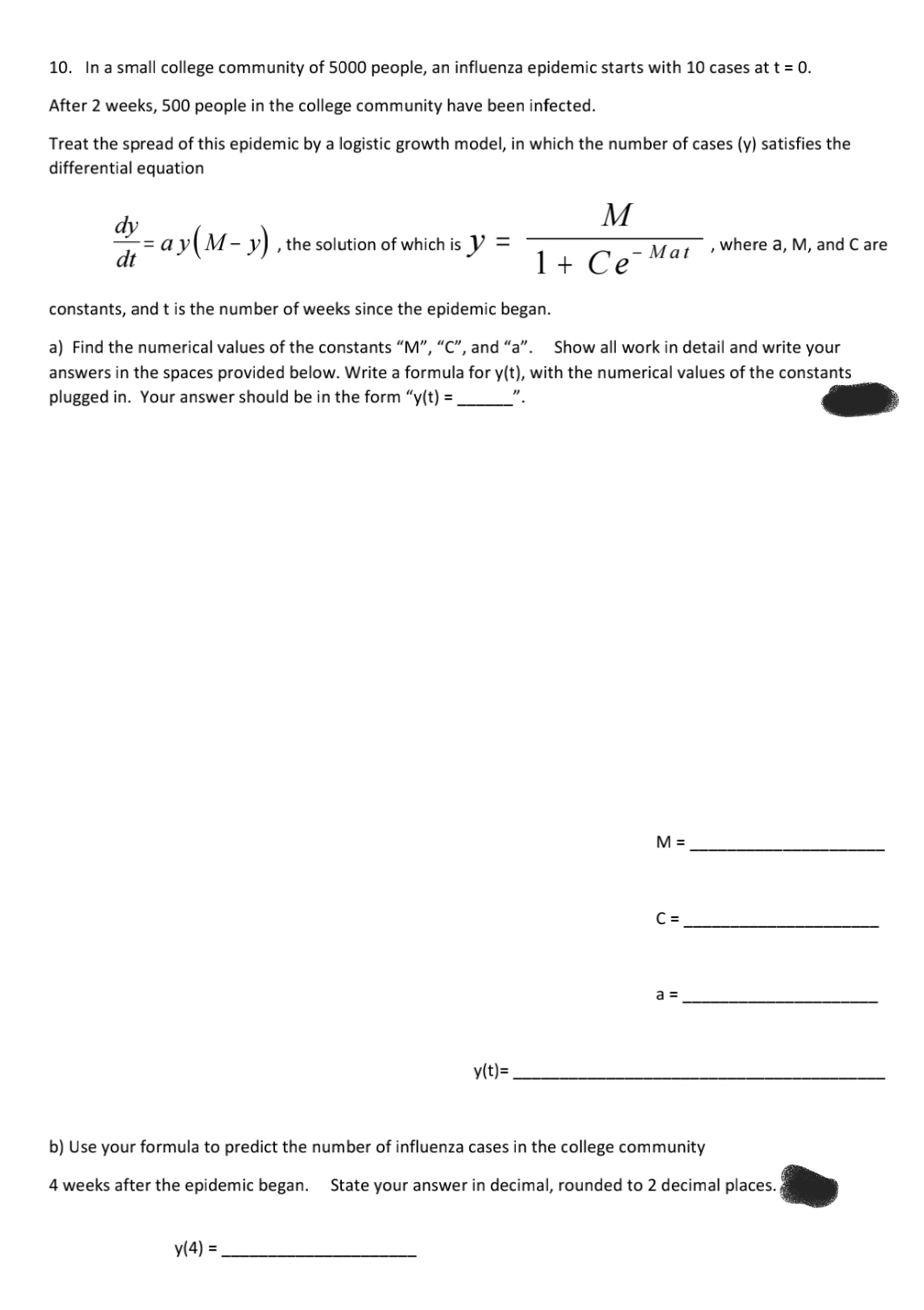 10. In a small college community of 5000 people, an influenza epidemic starts with 10 cases at t = 0.
After 2 weeks, 500 people in the college community have been infected.
Treat the spread of this epidemic by a logistic growth model, in which the number of cases (y) satisfies the
differential equation
M
dy
= a y( M – y) , the solution of which is y
dt
%3D
where a, M, and C are
Mat
1 + Ce
constants, andt is the number of weeks since the epidemic began.
a) Find the numerical values of the constants “M", “C", and "a". Show all work in detail and write your
answers in the spaces provided below. Write a formula for y(t), with the numerical values of the constants
plugged in. Your answer should be in the form “y(t) =
M =
C =
a =
y(t)=
b) Use your formula to predict the number of influenza cases in the college community
4 weeks after the epidemic began.
State your answer in decimal, rounded to 2 decimal places.
y(4) =
