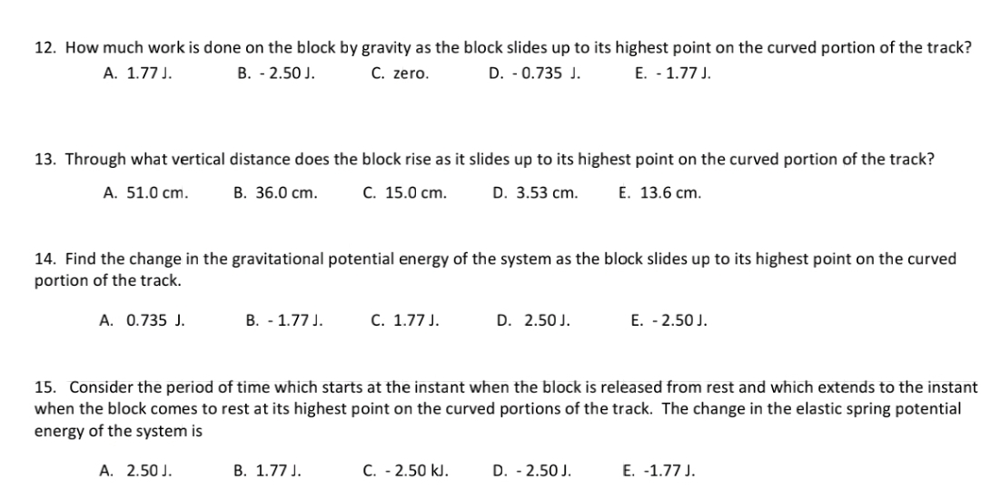 12. How much work is done on the block by gravity as the block slides up to its highest point on the curved portion of the track?
A. 1.77 J.
B. - 2.50 J.
C. zero.
D. - 0.735 J.
E. - 1.77 J.
13. Through what vertical distance does the block rise as it slides up to its highest point on the curved portion of the track?
A. 51.0 cm.
B. 36.0 cm.
C. 15.0 cm.
D. 3.53 cm.
E. 13.6 cm.
14. Find the change in the gravitational potential energy of the system as the block slides up to its highest point on the curved
portion of the track.
A. 0.735 J.
B. - 1.77J.
C. 1.77 J.
D. 2.50 J.
E. - 2.50 J.
15. Consider the period of time which starts at the instant when the block is released from rest and which extends to the instant
when the block comes to rest at its highest point on the curved portions of the track. The change in the elastic spring potential
energy of the system is
A. 2.50 J.
B. 1.77 J.
C. - 2.50 kJ.
D. - 2.50 J.
E. -1.77 J.
