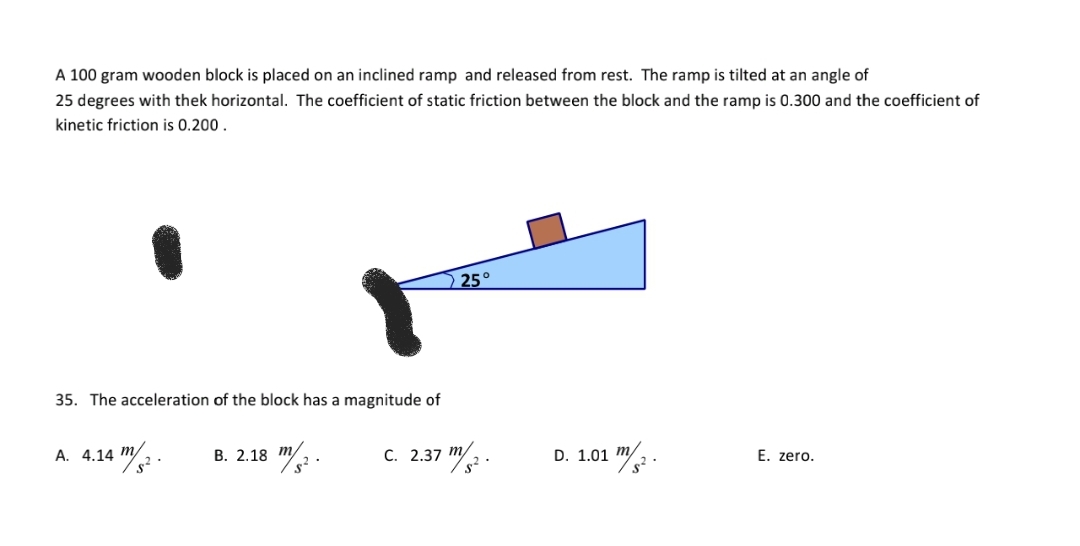 A 100 gram wooden block is placed on an inclined ramp and released from rest. The ramp is tilted at an angle of
25 degrees with thek horizontal. The coefficient of static friction between the block and the ramp is 0.300 and the coefficient of
kinetic friction is 0.200.
25°
35. The acceleration of the block has a magnitude of
c. 2.37 m/2.
A. 4.14 m/
В. 2.18 т
D. 1.01 m/
E. zero.
