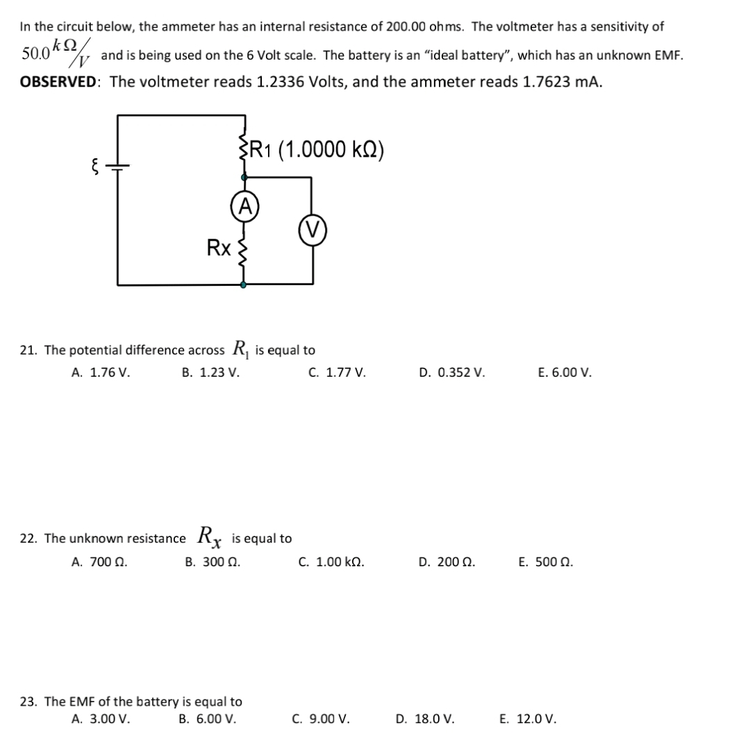 In the circuit below, the ammeter has an internal resistance of 200.00 oh ms. The voltmeter has a sensitivity of
50.0kQ
and is being used on the 6 Volt scale. The battery is an "ideal battery", which has an unknown EMF.
OBSERVED: The voltmeter reads 1.2336 Volts, and the ammeter reads 1.7623 mA.
R1 (1.0000 kQ)
Rx
21. The potential difference across R, is equal to
A. 1.76 V.
В. 1.23 V.
C. 1.77 V.
D. 0.352 V.
E. 6.00 V.
22. The unknown resistance Ry is equal to
A. 700 N.
B. 300 Q.
C. 1.00 kN.
D. 200 Ω.
E. 500 Q.
23. The EMF of the battery is equal to
A. 3.00 V.
В. 6.00 V.
C. 9.00 V.
D. 18.0 V.
E. 12.0 V.
