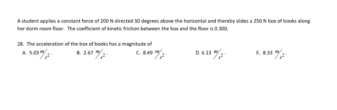 A student applies a constant force of 200 N directed 30 degrees above the horizontal and thereby slides a 250 N box of books along
her dorm room floor. The coefficient of kinetic friction between the box and the floor is 0.300.
28. The acceleration of the box of books has a magnitude of
А. 5.03 m/
В. 2.67 т/
C. 8.49 m/
E. 8.33 m/2-
D. 6.13 m/
