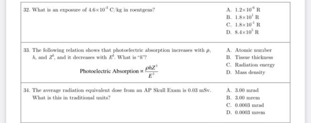 A. 1.2x10 R
B. 1.8x 10' R
32. What is an exposure of 4.6x10 C/kg in roentgens?
C. 1.8x 10 R
D. 8.4x10 R
33. The following relation shows that photoelectric absorption increases with p.
h, and Z', and it decreases with E. What is "h"?
A. Atomic number
B. Tissue thickness
C. Radiation energy
D. Mass density
phz
Photoelectric Absorption o
E'
A. 3.00 mrad
B. 3.00 mrem
34. The average radiation equivalent dose from an AP Skull Exam is 0.03 mSv.
What is this in traditional units?
C. 0.0003 mrad
D. 0.0003 mrem
