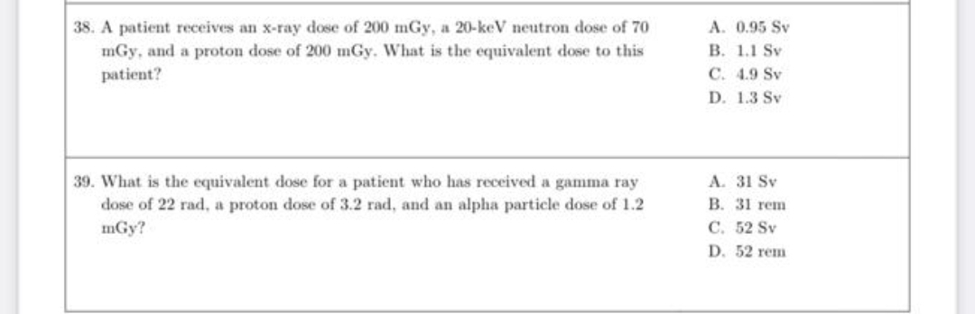 38. A patient receives an x-ray dose of 200 mGy, a 20-keV neutron dose of 70
mGy, and a proton dose of 200 mGy. What is the equivalent dose to this
A. 0.95 Sv
В. 1.1 Sv
C. 4.9 Sv
patient?
D. 1.3 Sv
A. 31 Sv
В. 31 rеm
С. 52 Sv
39. What is the equivalent dose for a patient who has received a gamma ray
dose of 22 rad, a proton dose of 3.2 rad, and an alpha particle dose of 1.2
mGy?
D. 52 rеm
