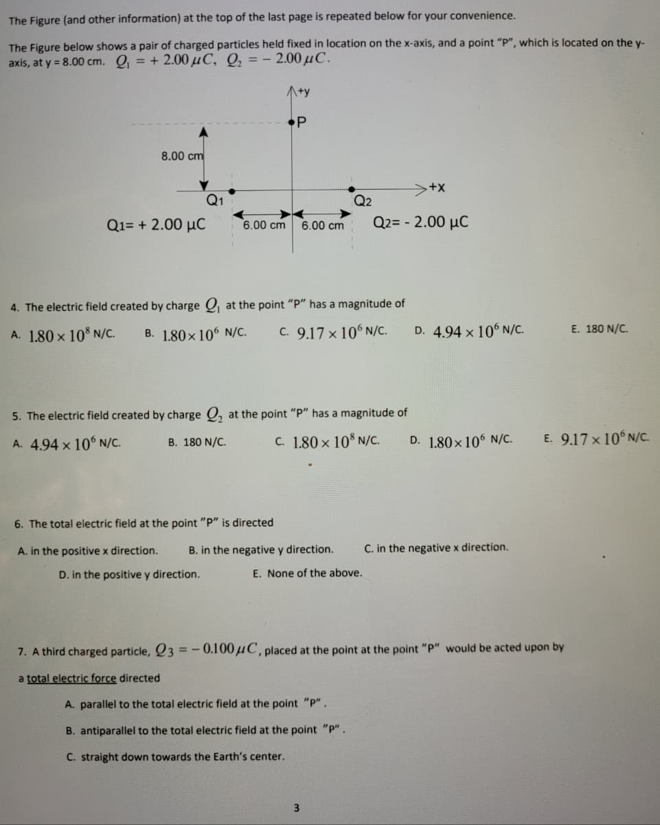 The Figure (and other information) at the top of the last page is repeated below for your convenience.
The Figure below shows a pair of charged particles held fixed in location on the x-axis, and a point "P", which is located on the y-
axis, at y = 8.00 cm. O, = + 2.00 µC, Q, = - 2.00 uC.
A+y
•P
8.00 cm
Q1
Q2
Q1= + 2.00 µC
6.00 cm
Q2= - 2.00 µC
6.00 cm
4. The electric field created by charge Q at the point "P" has a magnitude of
A. 1.80 x 10 N/C.
B. 1.80 x 106 N/C.
C. 9.17 × 10° N/C.
D. 4.94 x 10 N/C.
E. 180 N/C.
5. The electric field created by charge O, at the point "P" has a magnitude of
C. 1.80 x 10 N/C.
D. 1.80x106 N/C.
E. 9.17x 10 N/C.
A. 4.94 x 106 N/C.
B. 180 N/C.
6. The total electric field at the point "P" is directed
A. in the positive x direction.
B. in the negative y direction.
C. in the negative x direction.
D. in the positive y direction.
E. None of the above.
7. A third charged particle, Q3 =
-0.100µC, placed at the point at the point "P" would be acted upon by
a total electric force directed
A. parallel to the total electric field at the point "p".
B. antiparallel to the total electric field at the point "p".
C. straight down towards the Earth's center.
3
