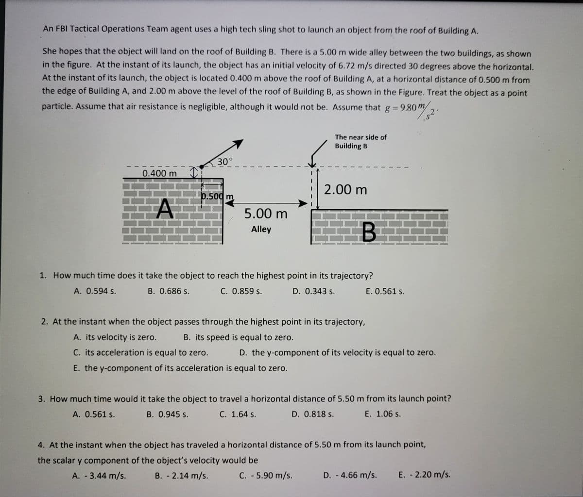 An FBI Tactical Operations Team agent uses a high tech sling shot to launch an object from the roof of Building A.
She hopes that the object will land on the roof of Building B. There is a 5.00 m wide alley between the two buildings, as shown
in the figure. At the instant of its launch, the object has an initial velocity of 6.72 m/s directed 30 degrees above the horizontal.
At the instant of its launch, the object is located 0.400 m above the roof of Building A, at a horizontal distance of 0.500 m from
the edge of Building A, and 2.00 m above the level of the roof of Building B, as shown in the Figure. Treat the object as a point
g = 9.80m
2.
particle. Assume that air resistance is negligible, although it would not be. Assume that
The near side of
Building B
30°
0.400 m
| 2.00 m
b.500 m
5.00 m
Alley
1. How much time does it take the object to reach the highest point in its trajectory?
A. 0.594 s.
B. 0.686 s.
C. 0.859 s.
D. 0.343 s.
E. 0.561 s.
2. At the instant when the object passes through the highest point in its trajectory,
A. its velocity is zero.
B. its speed is equal to zero.
C. its acceleration is equal to zero.
D. the y-component of its velocity is equal to zero.
E. the y-component of its acceleration is equal to zero.
3. How much time would it take the object to travel a horizontal distance of 5.50 m from its launch point?
A. 0.561 s.
B. 0.945 s.
C. 1.64 s.
D. 0.818 s.
E. 1.06 s.
4. At the instant when the object has traveled a horizontal distance of 5.50 m from its launch point,
the scalar y component of the object's velocity would be
A. 3.44 m/s.
B. - 2.14 m/s.
C. 5.90 m/s.
D. -4.66 m/s.
E. - 2.20 m/s.
ん。
