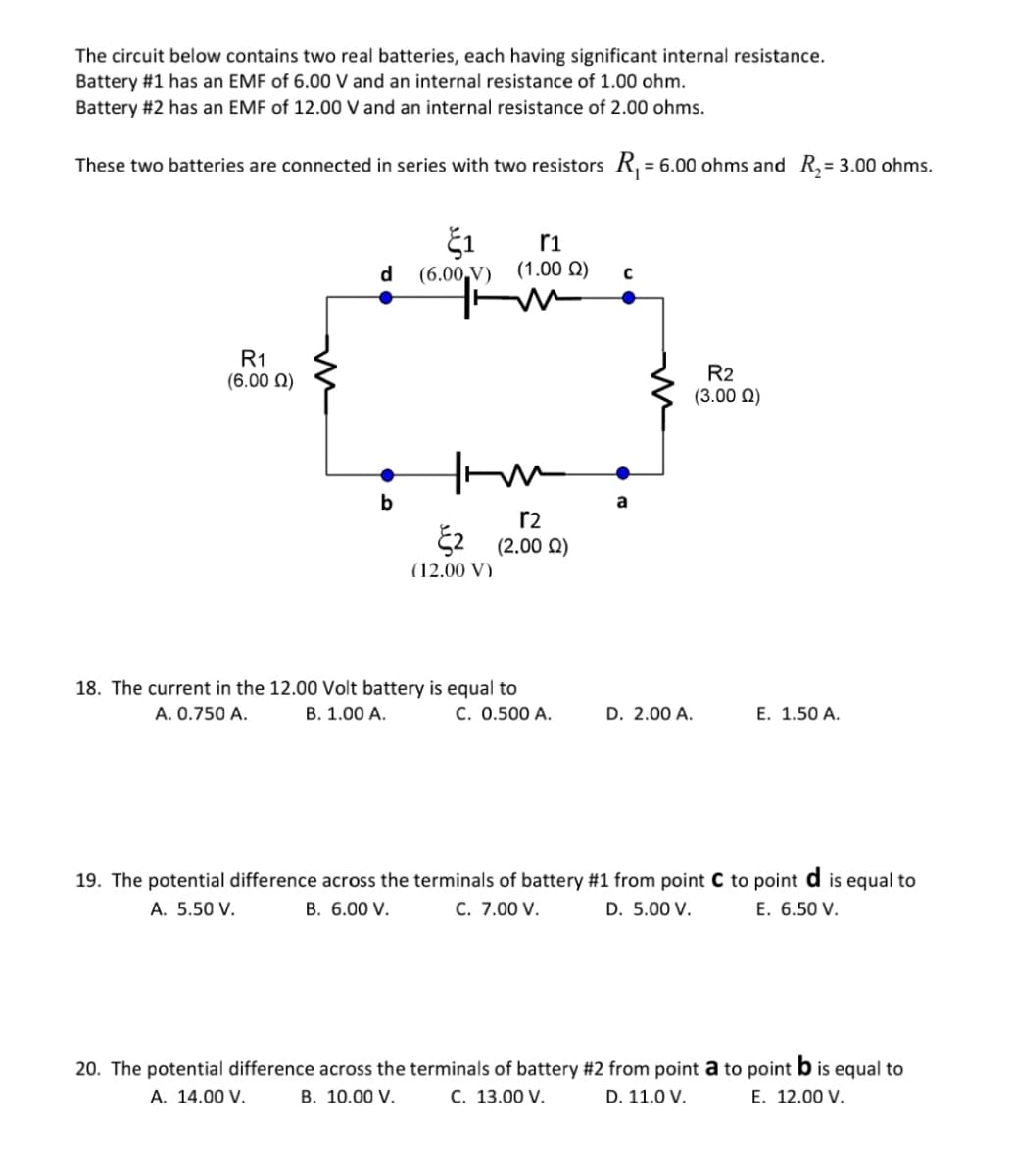 The circuit below contains two real batteries, each having significant internal resistance.
Battery #1 has an EMF of 6.00 V and an internal resistance of 1.00 ohm.
Battery #2 has an EMF of 12.00 V and an internal resistance of 2.00 ohms.
These two batteries are connected in series with two resistors R, = 6.00 ohms and R,= 3.00 ohms.
ri
d
(6.00,V) (1.00 0)
R1
(6.00 N)
R2
(3.00 N)
a
r2
E2 (2.00 Q)
(12.00 V)
18. The current in the 12.00 Volt battery is equal to
C. 0.500 A.
A. 0.750 A.
B. 1.00 A.
D. 2.00 A.
E. 1.50 A.
19. The potential difference across the terminals of battery #1 from point C to point d is equal to
C. 7.00 V.
A. 5.50 V.
B. 6.00 V.
D. 5.00 V.
E. 6.50 V.
20. The potential difference across the terminals of battery #2 from point a to point b is equal to
C. 13.00 V.
A. 14.00 V.
В. 10.00 V.
D. 11.0 V.
E. 12.00 V.
