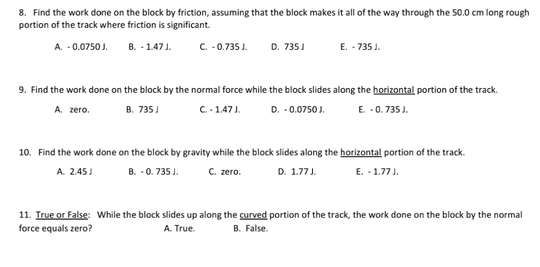 8. Find the work done on the block by friction, assuming that the block makes it all of the way through the 50.0 cm long rough
portion of the track where friction is significant.
A. - 0.0750 J.
B. - 1.47 J.
C. - 0.735 J.
D. 735 J
E. - 735 J.
9. Find the work done on the block by the normal force while the block slides along the horizontal portion of the track.
А.
zero.
В. 735 J
C. - 1.47 J.
D. -0.0750 J.
E. -0. 735 J.
10. Find the work done on the block by gravity while the block slides along the horizontal portion of the track.
A. 2.45 J
B. -0. 735 J.
C. zero.
D. 1.77 J.
E. - 1.77 J.
11. True or False: While the block slides up along the curved portion of the track, the work done on the block by the normal
force equals zero?
A. True.
B. False.

