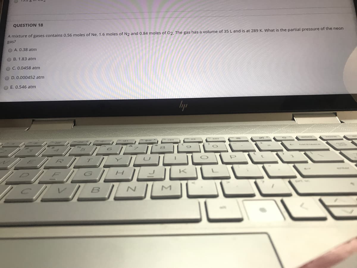 QUESTION 18
A mixture of gases contains 0.56 moles of Ne, 1.6 moles of N2 and 0.84 moles of O2, The gas has a volume of 35 L and is at 289 K. What is the partial pressure of the neon
gas?
O A. 0.38 atm
O B. 1.83 atm
O C. 0.0458 atm
O D. 0.000452 atm
O E. 0.546 atm
K.
